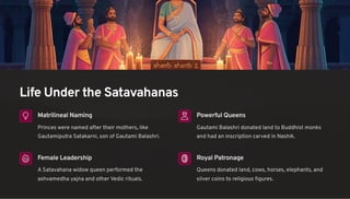 Life Under the Satavahanas
Matrilineal Naming
Princes were named after their mothers, like
Gautamiputra Satakarni, son of Gautami Balashri.
Powerful Queens
Gautami Balashri donated land to Buddhist monks
and had an inscription carved in Nashik.
Female Leadership
A Satavahana widow queen performed the
ashvamedha yajna and other Vedic rituals.
Royal Patronage
Queens donated land, cows, horses, elephants, and
silver coins to religious figures.
 
