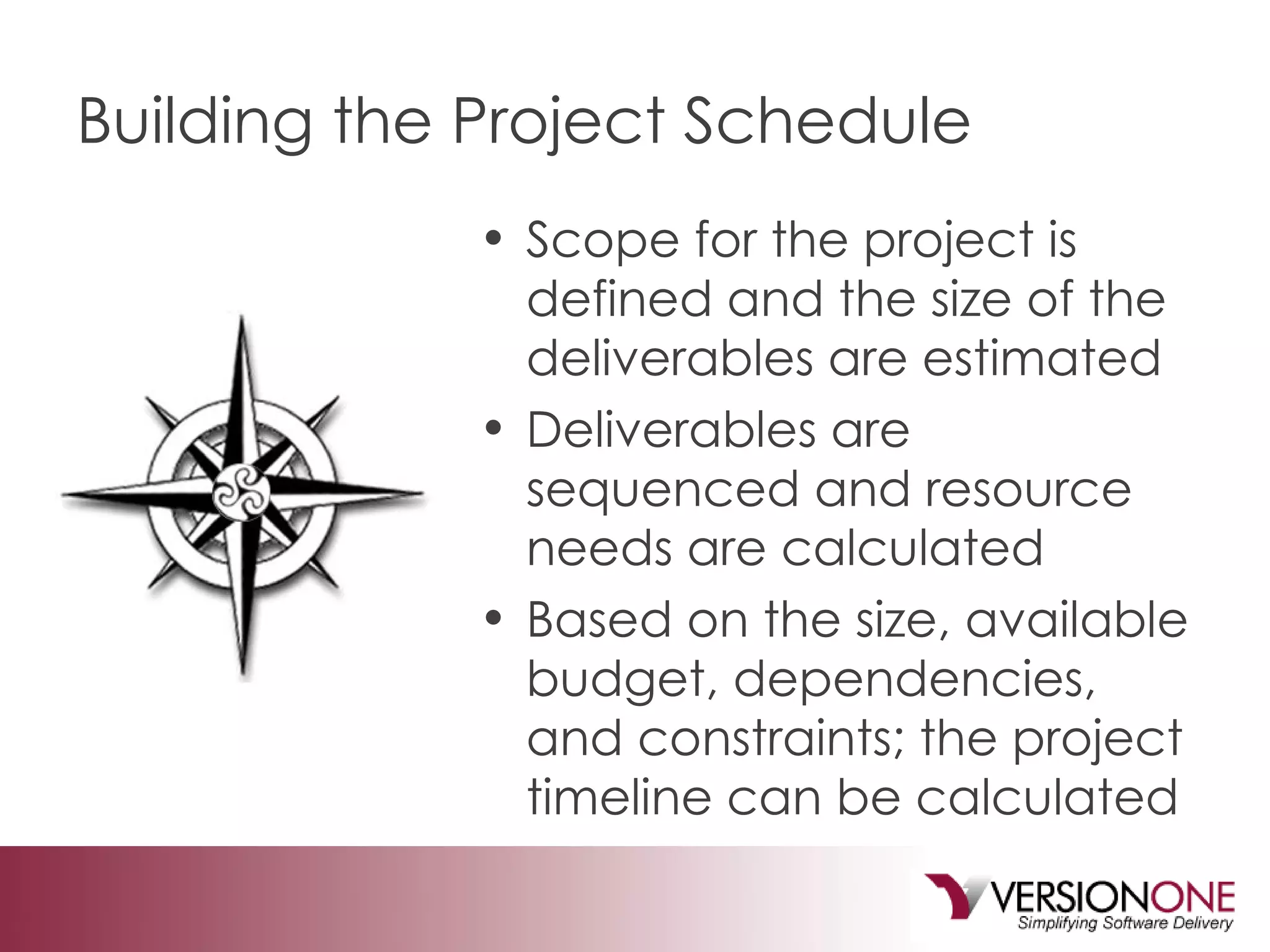 Building the Project Schedule Scope for the project is defined and the size of the deliverables are estimated Deliverables are sequenced and resource needs are calculated Based on the size, available budget, dependencies, and constraints; the project timeline can be calculated 