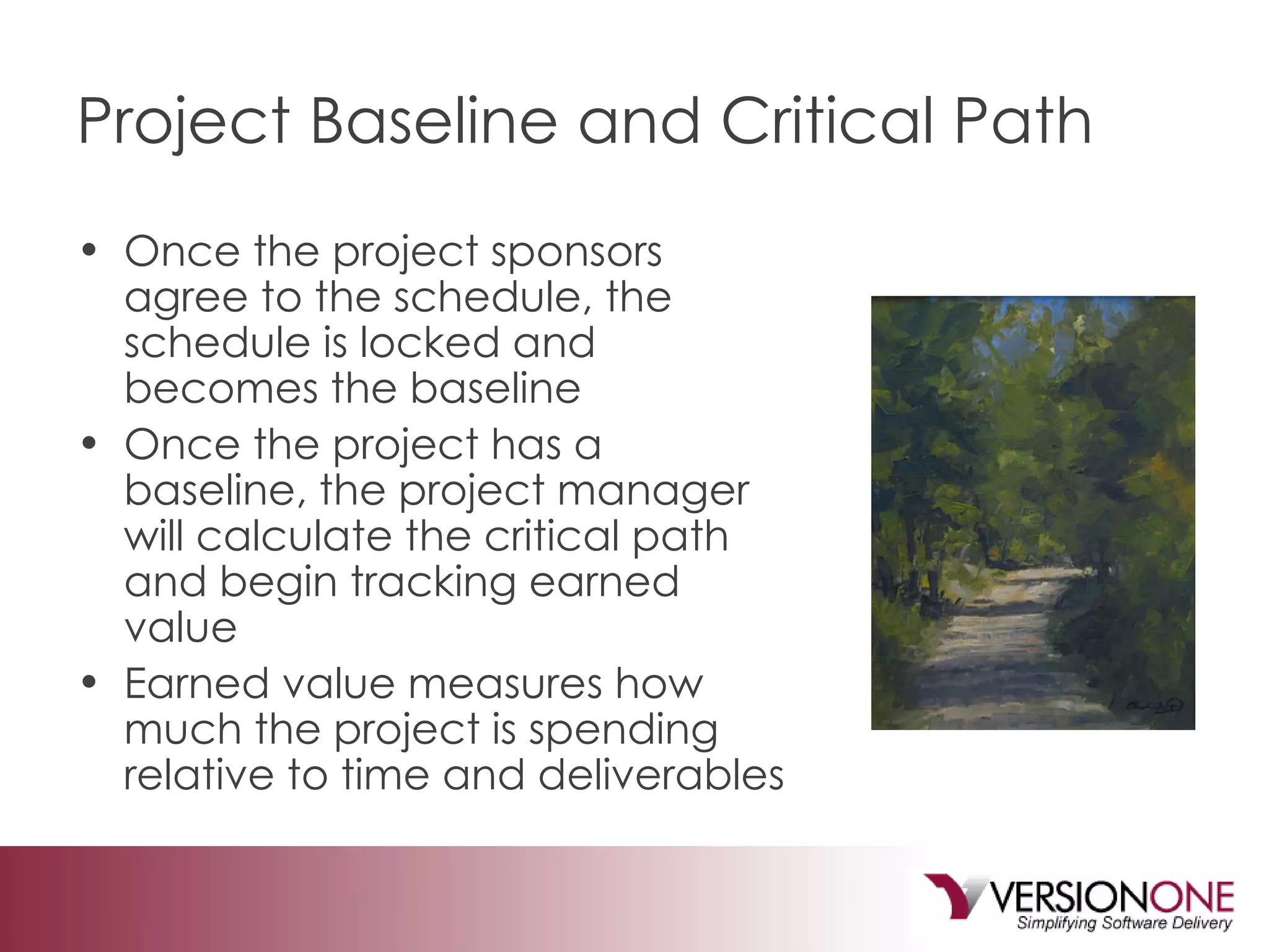 Project Baseline and Critical Path Once the project sponsors agree to the schedule, the schedule is locked and becomes the baseline Once the project has a baseline, the project manager will calculate the critical path and begin tracking earned value Earned value measures how much the project is spending relative to time and deliverables 