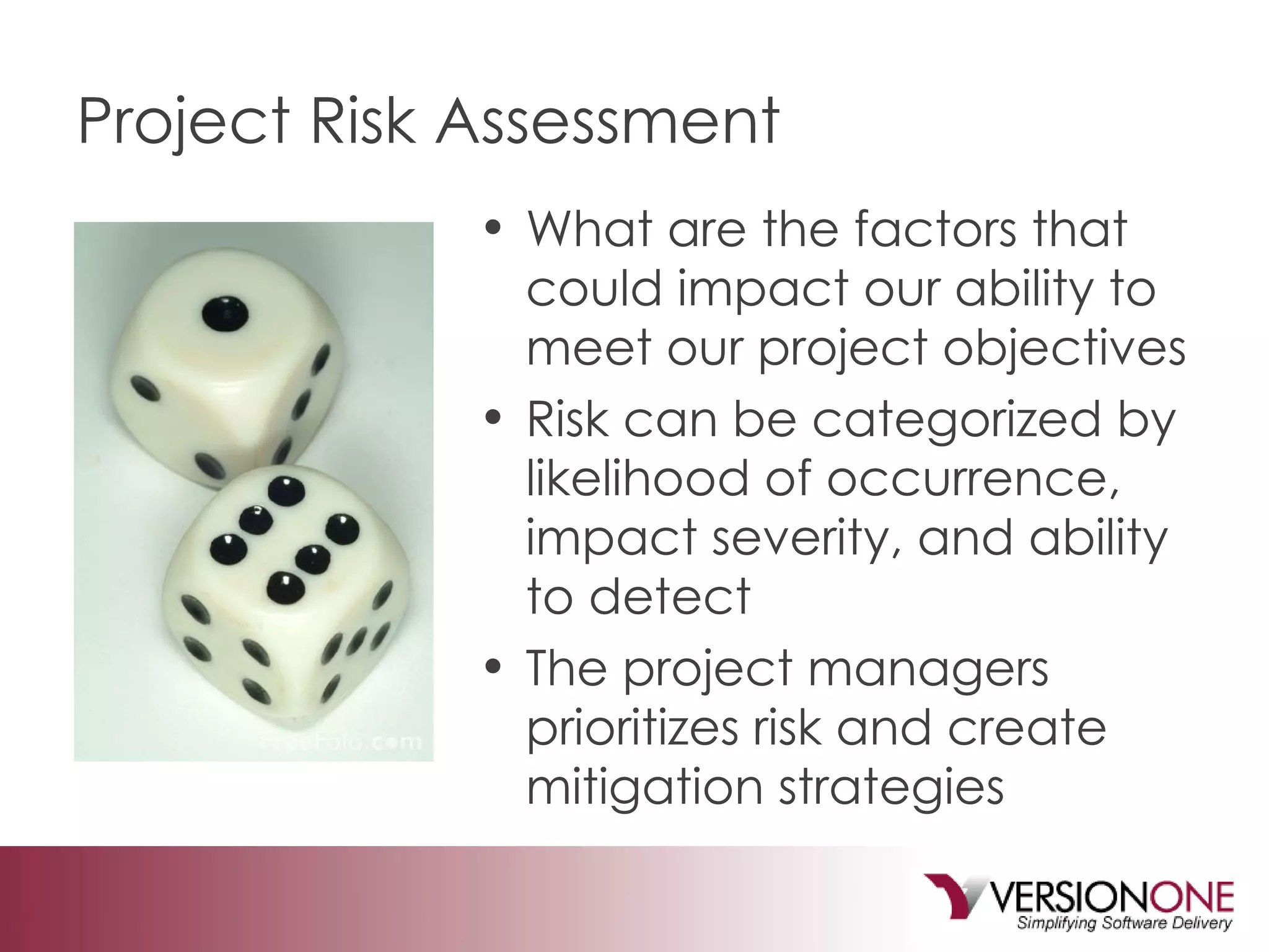 Project Risk Assessment What are the factors that could impact our ability to meet our project objectives Risk can be categorized by likelihood of occurrence, impact severity, and ability to detect The project managers prioritizes risk and create mitigation strategies 