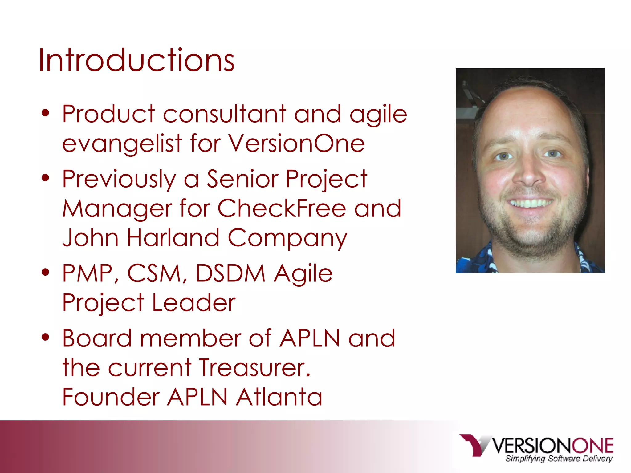 Introductions Product consultant and agile evangelist for VersionOne Previously a Senior Project Manager for CheckFree and John Harland Company PMP, CSM, DSDM Agile Project Leader Board member of APLN and the current Treasurer.  Founder APLN Atlanta 