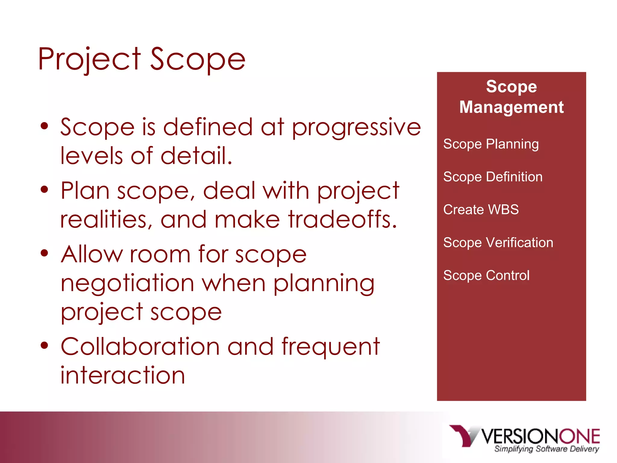 Project Scope Scope is defined at progressive levels of detail. Plan scope, deal with project realities, and make tradeoffs. Allow room for scope negotiation when planning project scope Collaboration and frequent interaction Scope Management Scope Planning Scope Definition Create WBS Scope Verification Scope Control 