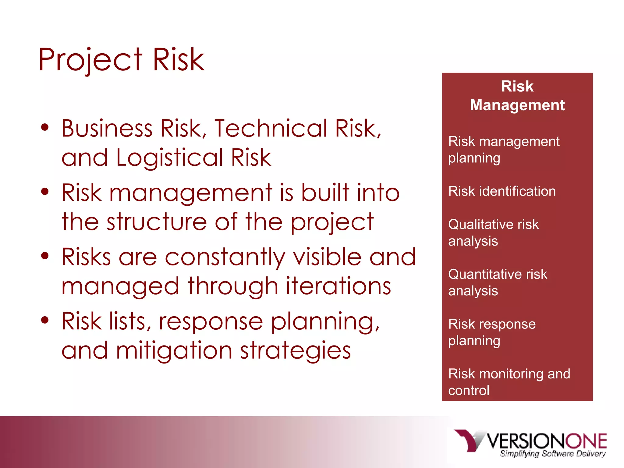 Project Risk Business Risk, Technical Risk, and Logistical Risk Risk management is built into the structure of the project Risks are constantly visible and managed through iterations Risk lists, response planning, and mitigation strategies Risk Management Risk management planning Risk identification Qualitative risk analysis Quantitative risk analysis Risk response planning Risk monitoring and control 