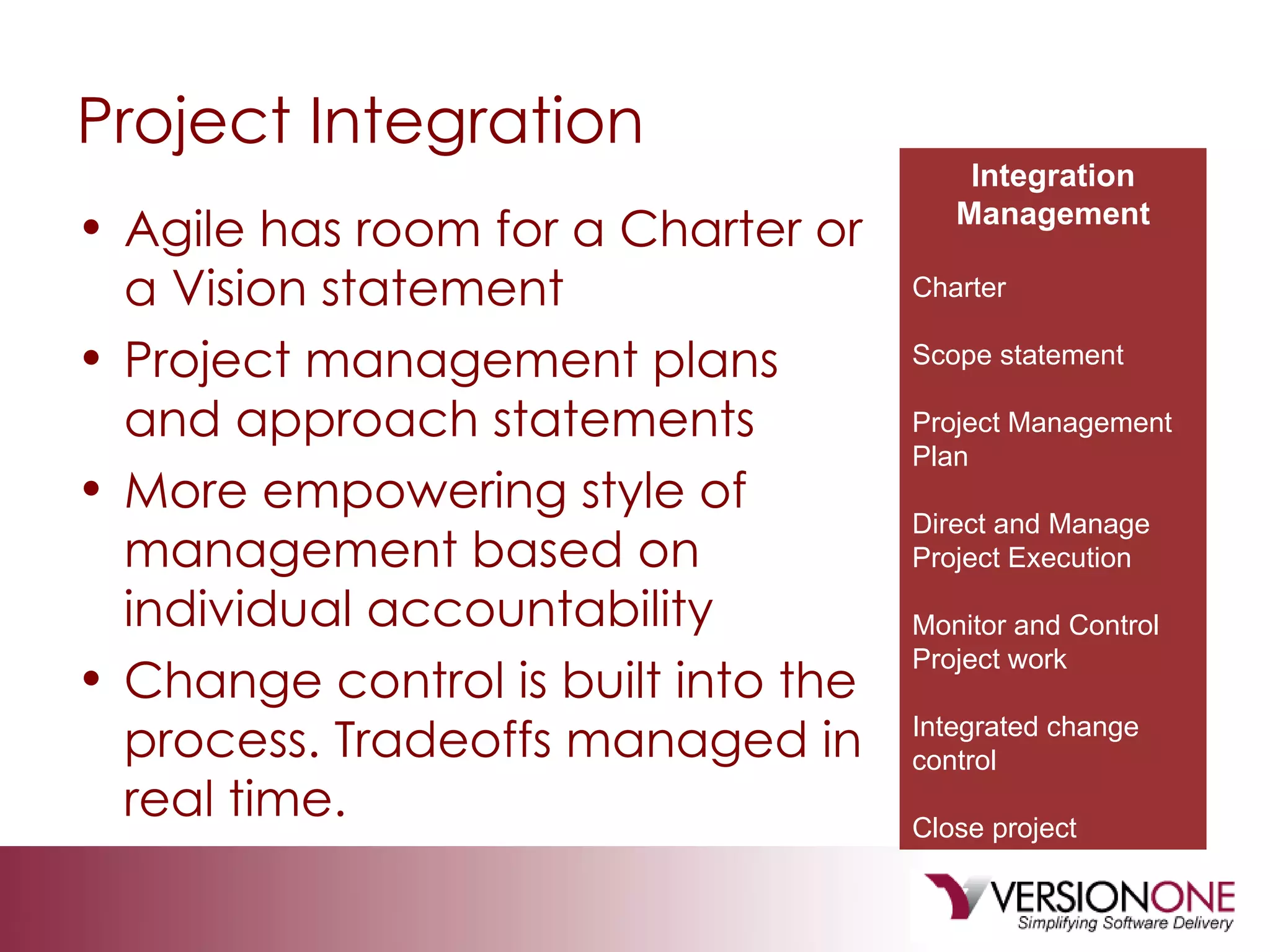 Project Integration Agile has room for a Charter or a Vision statement Project management plans and approach statements More empowering style of management based on individual accountability Change control is built into the process. Tradeoffs managed in real time. Integration Management Charter Scope statement Project Management Plan Direct and Manage Project Execution Monitor and Control Project work Integrated change control Close project 