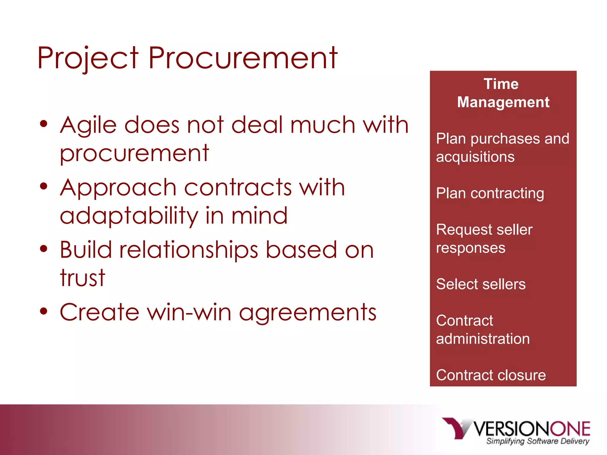 Project Procurement Agile does not deal much with procurement Approach contracts with adaptability in mind Build relationships based on trust Create win-win agreements Time  Management Plan purchases and acquisitions Plan contracting Request seller responses Select sellers Contract administration Contract closure 