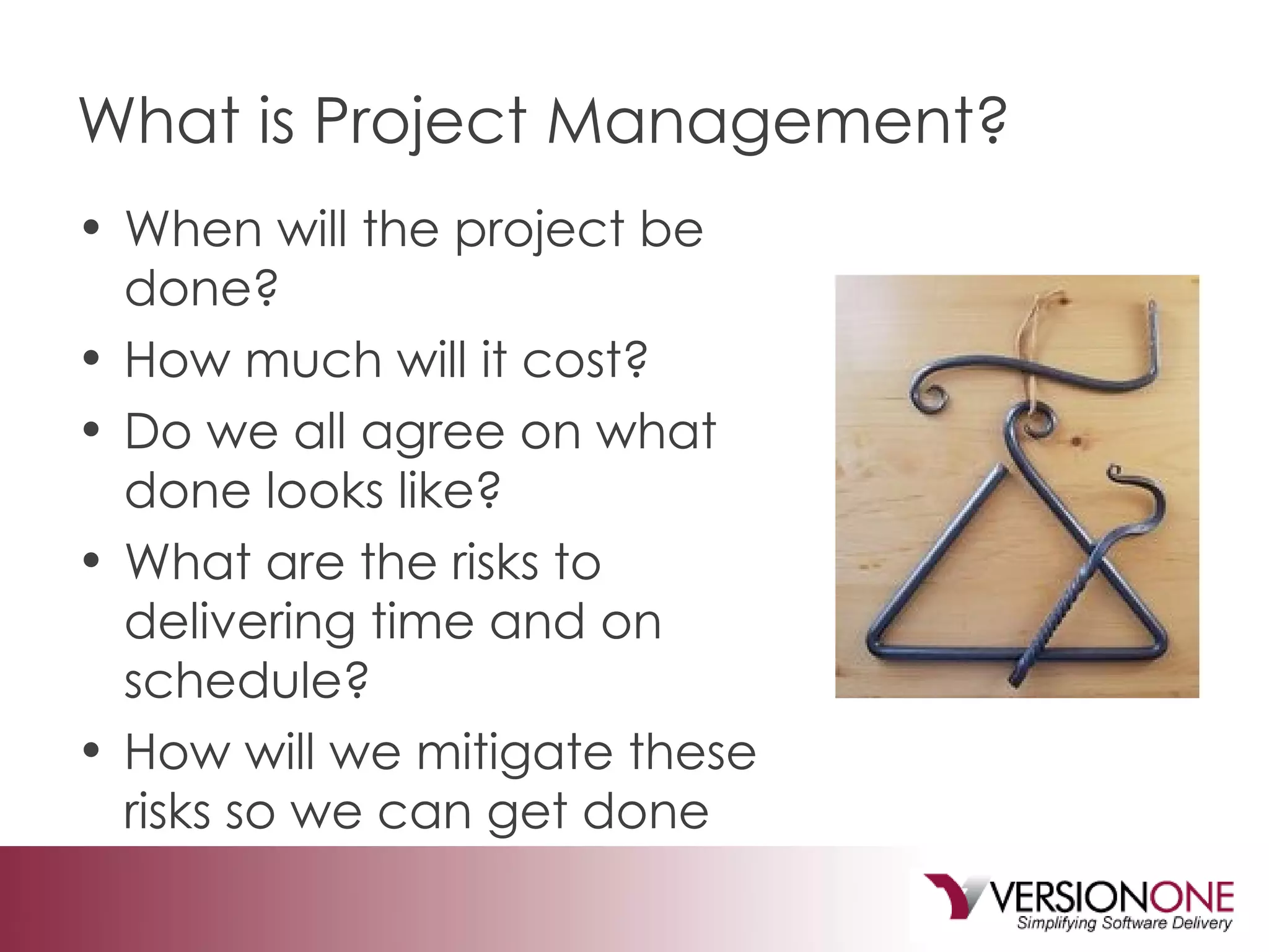 What is Project Management? When will the project be done?  How much will it cost?  Do we all agree on what done looks like? What are the risks to delivering time and on schedule? How will we mitigate these risks so we can get done 