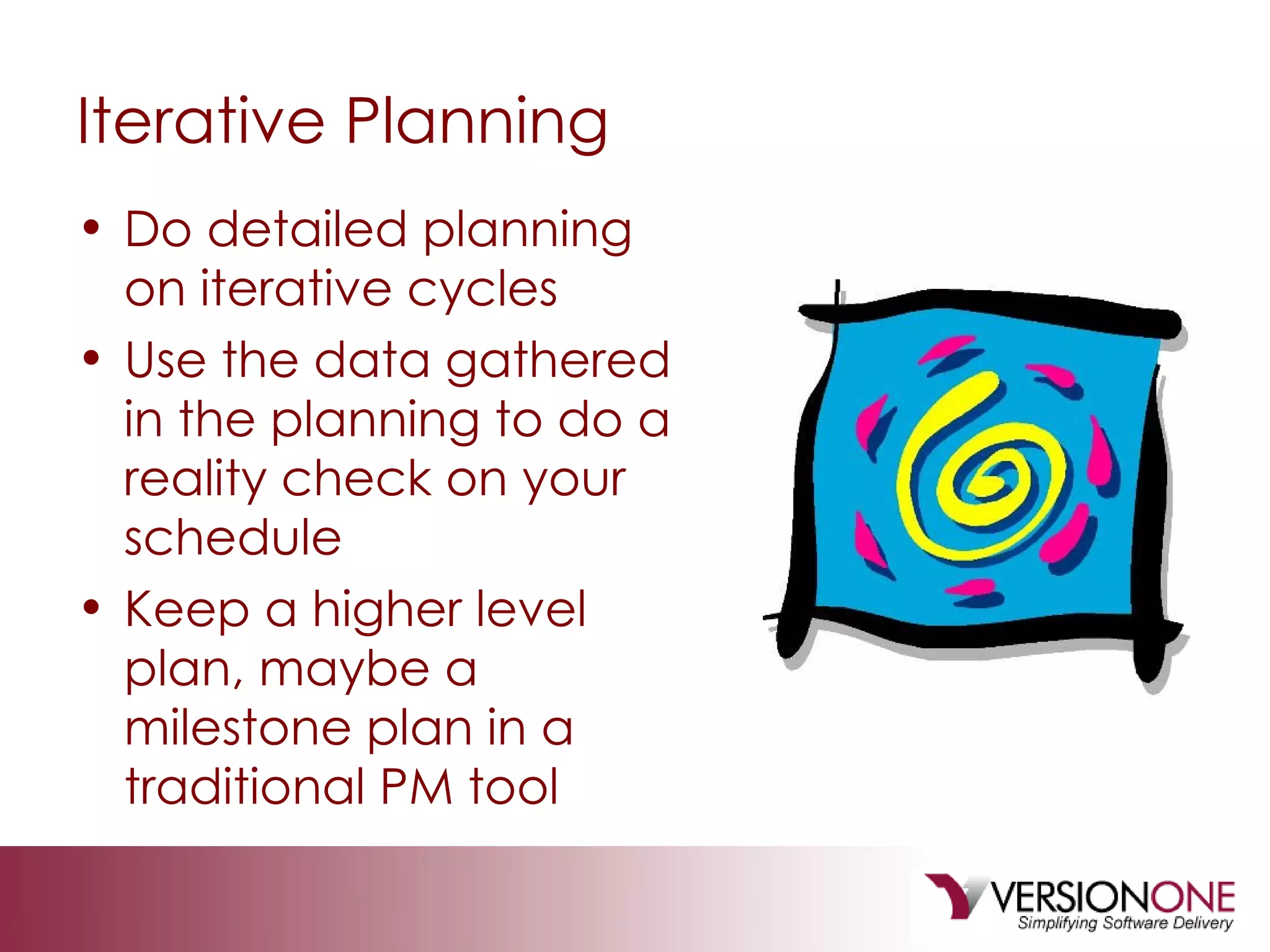 Iterative Planning Do detailed planning on iterative cycles Use the data gathered in the planning to do a reality check on your schedule Keep a higher level plan, maybe a milestone plan in a traditional PM tool 