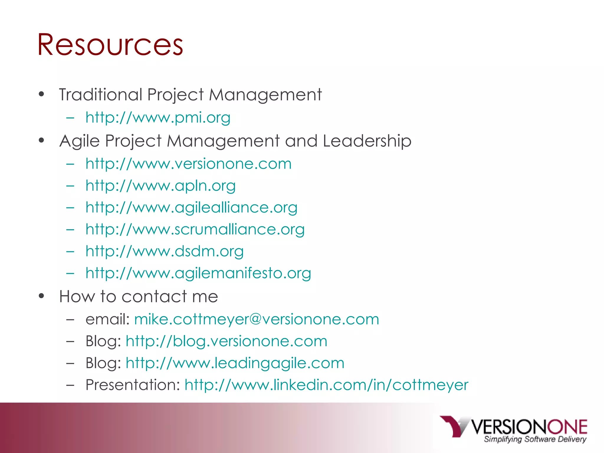 Resources Traditional Project Management http://www.pmi.org Agile Project Management and Leadership http://www.versionone.com http://www.apln.org http://www.agilealliance.org http://www.scrumalliance.org http://www.dsdm.org http://www.agilemanifesto.org How to contact me email:  [email_address] Blog:  http://blog.versionone.com Blog:  http://www.leadingagile.com   Presentation:  http://www.linkedin.com/in/cottmeyer 