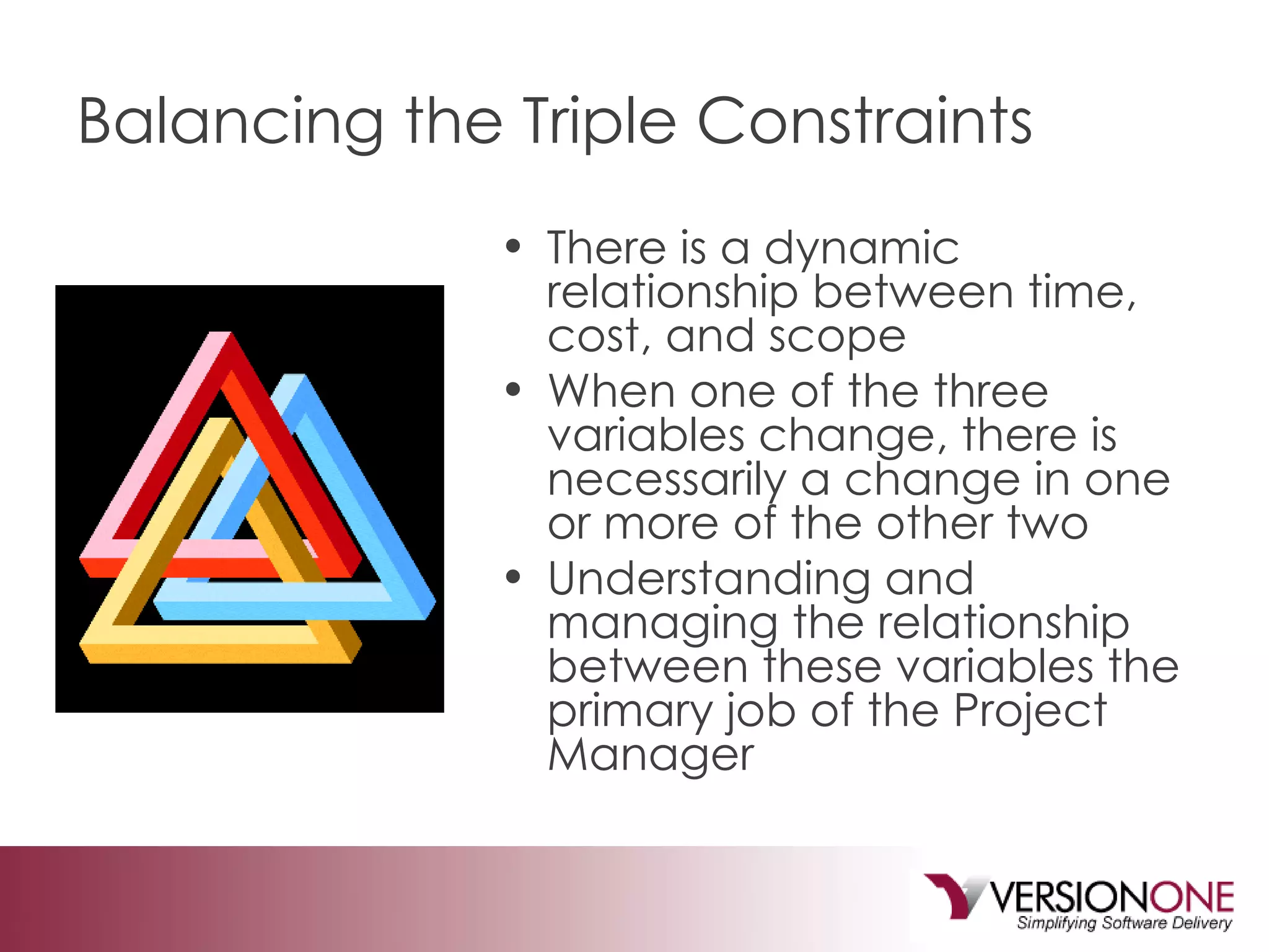 Balancing the Triple Constraints There is a dynamic relationship between time, cost, and scope When one of the three variables change, there is necessarily a change in one or more of the other two Understanding and managing the relationship between these variables the primary job of the Project Manager 
