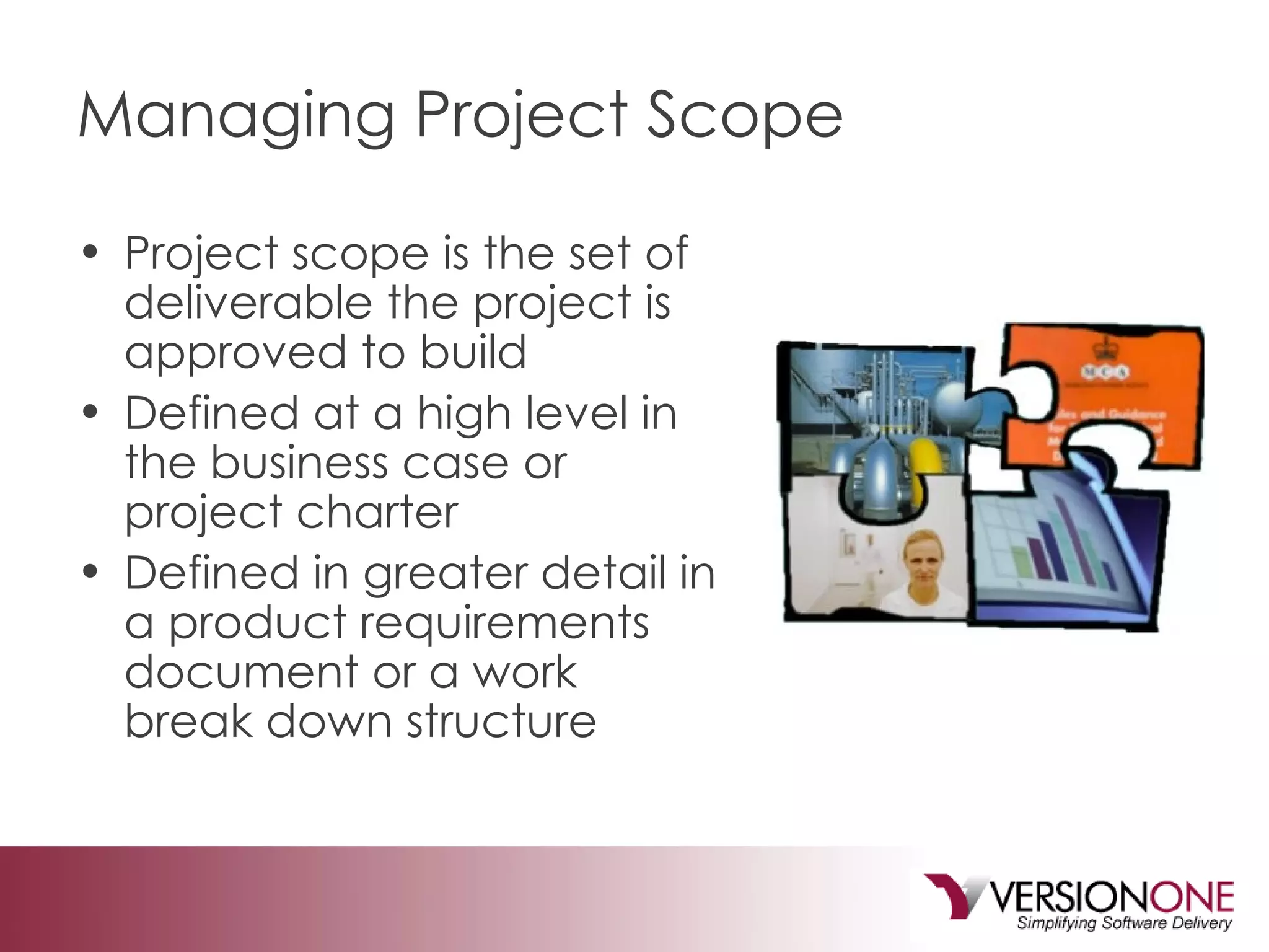 Managing Project Scope Project scope is the set of deliverable the project is approved to build Defined at a high level in the business case or project charter Defined in greater detail in a product requirements document or a work break down structure 
