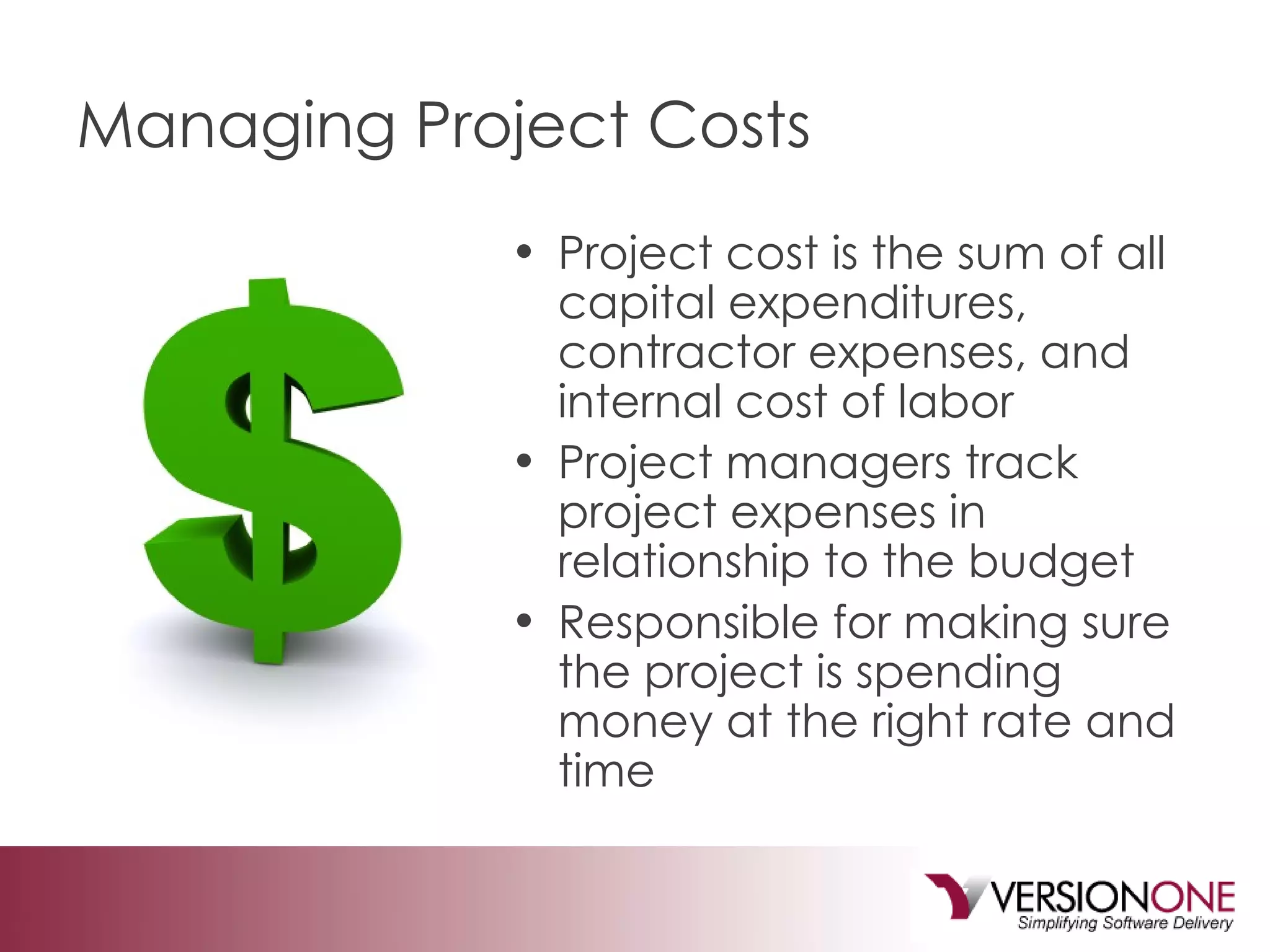 Managing Project Costs Project cost is the sum of all capital expenditures, contractor expenses, and internal cost of labor Project managers track project expenses in relationship to the budget Responsible for making sure the project is spending money at the right rate and time 