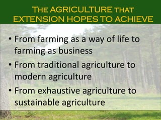 The AGRICULTURE that
EXTENSION HOPES TO ACHIEVE
• From farming as a way of life to
farming as business
• From traditional agriculture to
modern agriculture
• From exhaustive agriculture to
sustainable agriculture
 