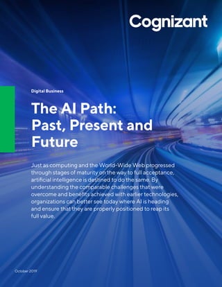 Digital Business
The AI Path:
Past, Present and
Future
Just as computing and the World-Wide Web progressed
through stages of maturity on the way to full acceptance,
artificial intelligence is destined to do the same. By
understanding the comparable challenges that were
overcome and benefits achieved with earlier technologies,
organizations can better see today where AI is heading
and ensure that they are properly positioned to reap its
full value.
October 2019
 