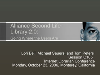 Alliance Second Life   Library 2.0:   Going Where the Users Are Lori Bell, Michael Sauers, and Tom Peters  Session C105  Internet Librarian Conference  Monday, October 23, 2006, Monterey, California 