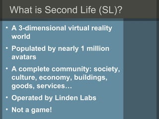 What is Second Life (SL)? <ul><li>A 3-dimensional virtual reality world </li></ul><ul><li>Populated by nearly 1 million av...