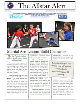 SPRING 2011
                           The Allstar Alert                     
              ALLSTAR MARTIAL ARTS ACADEMY’S NEWS AND EVENTS

                ALLSTAR MARTIAL ARTS ACADEMY • 9128 FOREST HILL BLVD. • WELLINGTON, FL 33411 • 561-790-5422
                                  WWW.FACEBOOK.COM/ALLSTARMARTIALARTSACADEMY




          0                                                                                                o
                                            INFO@AMAAWELLINGTON.COM
                                          WWW.TWITTER.COM/ALLSTARLORDS




    Martial Arts Lessons Build Character
                                                 to think about it - your muscle memory         EMPOWERED!          Knowing you can
     Martial Arts training                       kicks in and the moves just happen.            defend yourself from an attacker is life
    offers much more than                                                                       altering - for kids and adults.    The
         self defense.                                Character building is a
                                                 built in beneﬁt of martial arts
          No one can deny the importance of      classes at Allstar Martial Arts              Knowing that you can
    self defense knowledge in today’s society.   Academy. Life long character traits
    From defending yourself against school       are introduced and reinforced in the         defend yourself against
    bullies or warding off a potential purse     martial arts classes at our Academy.
    snatcher in the mall parking lot, self       Some of these character traits are                an attacker is
    defense can prove to be invaluable at
    some point in your life.
                                                 stated in our Tenets of Taekwondo
                                                 that the students chant at the end of
                                                                                               empowering and life
         Kids and adults can learn age
                                                 every class:         C O U RT E S Y,
                                                 INTEGRITY, PERSEVERANCE,
                                                                                                     altering.
    appropriate self defense that                S E L F C O N T RO L A N D
    works.         At Allstar Martial Arts       INDOMITABLE SPIRIT.            These
    Academy, self defense techniques are a       tenets are upheld in every aspect of of a      conﬁdence that comes with that
    part of every class that you attend. The     student’s training inside our Academy          knowledge will have you walking taller,
    kids classes and the adult classes break     and we emphasize the importance of             holding your head higher, looking people
    down techniques and defensive                students upholding these values and traits     in the eyes - which, in turn, makes you
    movements that anyone can learn and          outside of our studio, as well                 less of a target to those bad guys. It’s
    remember.        Through repetition and                                                     never too late to learn martial arts and
    practice, the self defense moves you learn        Knowledge is power. As you, the           improve your conﬁdence level. It may
    become instinctual, so that if you have to   student, learn kicks, blocks and punches,      save your life one day! Inquire at the
    defend yourself one day, you don’t have      then incorporate those into realistic self     front desk to ﬁnd out how you can try
                                                 defense movements, you become                  lessons and change your life TODAY.
 