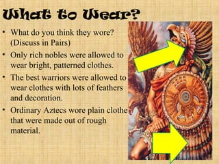 What to Wear?
• What do you think they wore?
  (Discuss in Pairs)
• Only rich nobles were allowed to
  wear bright, patterned clothes.
• The best warriors were allowed to
  wear clothes with lots of feathers
  and decoration.
• Ordinary Aztecs wore plain clothes
  that were made out of rough
  material.
 