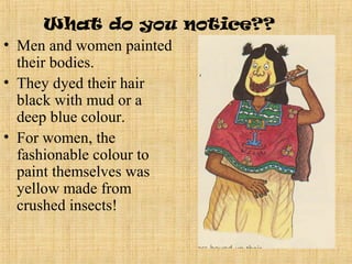 What do you notice??
• Men and women painted
  their bodies.
• They dyed their hair
  black with mud or a
  deep blue colour.
• For women, the
  fashionable colour to
  paint themselves was
  yellow made from
  crushed insects!
 