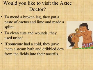 Would you like to visit the Aztec
            Doctor?
• To mend a broken leg, they put a
  paste of cactus and lime and made a
  splint.
• To clean cuts and wounds, they
  used urine!
• If someone had a cold, they gave
  them a steam bath and dribbled dew
  from the fields into their nostrils.
 