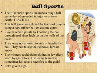 Ball Sports
• Their favourite sports included a rough ball
  game that often ended in injuries or even
  death! TLACHTLI
• This ball game was played by teams of players
  using a hard rubber ball on a stone court.
• Players scored points by knocking the ball
  through goal rings high up on the walls of the
  court.
• They were not allowed to kick or handle the
  ball. They had to use their elbows, hips or
  knees.
• The winners could claim clothes or jewellery
  worn by spectators. The losing team was
  sometimes killed as a sacrifice to the gods!
• Let’s give it a go!
 