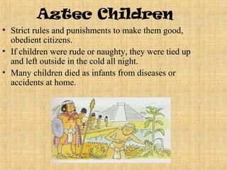 Aztec Children
• Strict rules and punishments to make them good,
  obedient citizens.
• If children were rude or naughty, they were tied up
  and left outside in the cold all night.
• Many children died as infants from diseases or
  accidents at home.
 