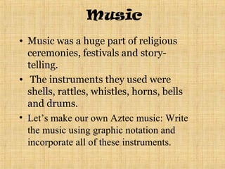 Music
• Music was a huge part of religious
  ceremonies, festivals and story-
  telling.
• The instruments they used were
  shells, rattles, whistles, horns, bells
  and drums.
• Let’s make our own Aztec music: Write
  the music using graphic notation and
  incorporate all of these instruments.
 