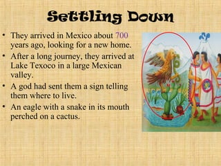 Settling Down
• They arrived in Mexico about 700
  years ago, looking for a new home.
• After a long journey, they arrived at
  Lake Texoco in a large Mexican
  valley.
• A god had sent them a sign telling
  them where to live.
• An eagle with a snake in its mouth
  perched on a cactus.
 