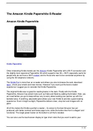 The Amazon Kindle Paperwhite E-Reader

Amazon Kindle Paperwhite




Kindle Paperwhite


Other interesting Kindle models are the Amazon Kindle Paperwhite with a Wi-Fi connection and
the slightly more expensive Paperwhite 3G which supports free 3G + Wi-Fi (especially useful for
people who do not have a Wi-Fi modem and for those who want to be connected anywhere by
using the 3G telephone network).

The Kindle Fire is more than an e-reader and allows you also to browse the web, download
apps , check your emails and view movies. However if you want just the best e-reader
experience I suggest you to consider the Kindle Paperwhite.

The original Kindle was no good for reading books in the dark. Finally with the Kindle
Paperwhite, Amazon has joined rivals such as Kobo and Nook by adding illumination. Now, you
acn read before you go to sleep without any to worry about waking your partner up with the
bedside lamp. A soothing, adjustable glow allows your new Kindle to provide a good reading
experience. Even in bright sunlight, Paperwhite delivers clear, crisp text and images with no
glare

All of this makes the Kindle a perfect e-reader – its screen is the best Amazon has yet
produced, with better contrast and faster page turns, while the button-free front is elegant and
functional. The single power button on the bottom is all that’s needed.

You can also use the touchscreen display to type short notes that you want to add to your




                                                                                             1/3
 
