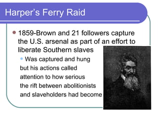 Harper’s Ferry Raid 1859-Brown and 21 followers capture the U.S. arsenal as part of an effort to liberate Southern slaves Was captured and hung  but his actions called  attention to how serious  the rift between abolitionists  and slaveholders had become.  