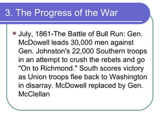 3. The Progress of the War July, 1861-The Battle of Bull Run: Gen. McDowell leads 30,000 men against Gen. Johnston's 22,000 Southern troops in an attempt to crush the rebels and go "On to Richmond." South scores victory as Union troops flee back to Washington in disarray. McDowell replaced by Gen. McClellan 