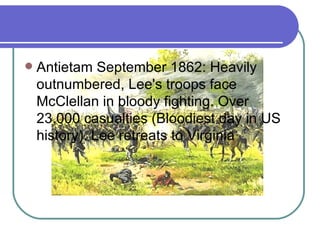 Antietam September 1862: Heavily outnumbered, Lee's troops face McClellan in bloody fighting. Over 23,000 casualties (Bloodiest day in US history). Lee retreats to Virginia  