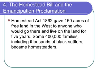 4. The Homestead Bill and the Emancipation Proclamation Homestead Act:1862 gave 160 acres of free land in the West to anyone who would go there and live on the land for five years. Some 400,000 families, including thousands of black settlers, became homesteaders.  