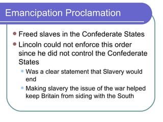 Emancipation Proclamation Freed slaves in the Confederate States  Lincoln could not enforce this order since he did not control the Confederate States Was a clear statement that Slavery would end Making slavery the issue of the war helped keep Britain from siding with the South 