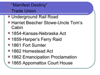 “Manifest Destiny” Trade Union Underground Rail Road Harriet Beecher Stowe-Uncle Tom’s Cabin 1854-Kansas-Nebraska Act 1859-Harper’s Ferry Raid 1861 Fort Sumter 1862 Homestead Act 1862 Emancipation Proclamation 1865 Appomattox Court House 