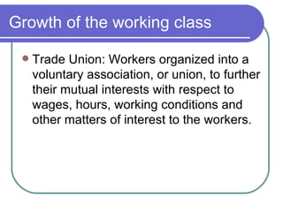 Growth of the working class Trade Union: Workers organized into a voluntary association, or union, to further their mutual interests with respect to wages, hours, working conditions and other matters of interest to the workers.  
