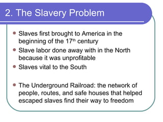 2. The Slavery Problem Slaves first brought to America in the beginning of the 17 th  century Slave labor done away with in the North because it was unprofitable Slaves vital to the South The Underground Railroad: the network of people, routes, and safe houses that helped escaped slaves find their way to freedom  
