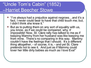 “ Uncle Tom’s Cabin” (1852) –Harriet Beecher Stowe “ I’ve always had a prejudice against negroes…and it’s a fact, I never could bear to have that child touch me; but, I didn’t think she knew it.”  But as to putting them on any sort of equality with us, you know, as if we could be compared, why, it’ impossible! Now, St. Clare rally has talked to me as if keeping Mammy from her husband was like keeping me from mine.  There’s no comparing in this way.  Mammy couldn’t have the feelings that I should.  It’s a different thing altogether, - of course, it is, - and yet St. Clare pretends not to see it.  And just as if Mammy could lover her little dirty babies as much as I love Eva!”  