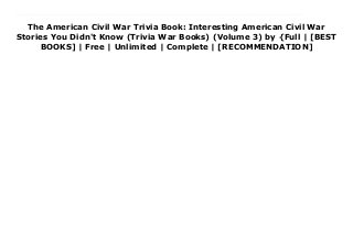 The American Civil War Trivia Book: Interesting American Civil War
Stories You Didn't Know (Trivia War Books) (Volume 3) by {Full | [BEST
BOOKS] | Free | Unlimited | Complete | [RECOMMENDATION]
Read The American Civil War Trivia Book: Interesting American Civil War Stories You Didn't Know (Trivia War Books) (Volume 3) PDF Online If you went to school in the United States, you probably learned about the Civil War - but this book won't be like what you learned in history class. Maybe your teacher took the controversial stand that the Civil War was all about states' rights... or maybe you learned all about the horrors slavery, but never quite figured out why things didn't get better after the war ended.If you didn't go to school in the United States, things are even more confusing. When the media is full of references to the Confederate flag, the legacy of slavery, and poverty in the American South, you might have a vague sense that things are bad because of the Civil War... but why? Why does a war that happened over a hundred and fifty years ago still cast a shadow over the United States?This book will tell you why. It will lead you, step-by-step, through the causes of the Civil War, and the effects. But unlike your high school history teacher, it won't put you to sleep with long-winded biographies and lists of dates. The names you'll learn are the big players, the ones with big personalities, who made big differences.In just a few minutes a day, you can read bite-sized stories from the Civil War - quick, easy explanations to guide you through the main points, with just enough scary, surprising, or just plain strange facts to keep you coming back for more.Each chapter ends with a bonus helping of trivia and some quick questions to test your knowledge.By the time you're finished, you'll know all the facts your history teacher never taught you - from who said slavery was a positive good (and why they thought that), to who dressed up in women's clothing to escape from Union soldiers.
 
