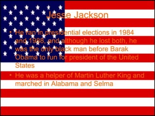 Jesse Jackson He ran in presidential elections in 1984 and 1988, and although he lost both, he was the only black man before Barak Obama to run for president of the United States He was a helper of Martin Luther King and marched in Alabama and Selma 