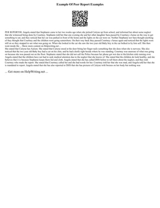 Example Of Peer Report Examples
PER REPORTER: Angela stated that Stephanie came to her two weeks ago when she picked Caityne up from school, and informed her about some neglect
that she witnessed being done by Courtney. Stephanie told her that one evening she and her other daughter Sara passed by Courtney s home on the way to get
something to eat, and they noticed that her car was parked in front of the home and the lights on the car were on. Neither Stephanie nor Sara thought anything
of they thought that Courtney and the children were going somewhere. On their way back they passed Courtney s house again and noticed that the lights were
still on so they stopped to see what was going on. When she looked in the car she saw the two year old Baby boy in the car bulked in by him self. She then
went inside the ... Show more content on Helpwriting.net ...
She stated that Caityne has Autism. She stated that Caityne stood at the door biting her finger nails something that she does when she is nervous. She also
noticed that the two year old Baby boy had a cut on his chin, and he had a knife right beside where he was standing. Courtney was unaware of what was going
on because she was passed out on the floor. Stephanie stated that she did not call the Police because her phone got wet due to the kitchen sink running over.
Angela stated that the children have not had to seek medical attention due to the neglect that she knows of. She stated that the children do look healthy, and she
believes that it is because Stephanie keeps them fed and cloth. Angela stated that she has called DHS before to tell them about the neglect, and they told
Courtney who made the report. She stated that Courtney called her and she had words for her. Courtney told her that she was mad, and Angela told her that she
is mandated to report. Angela stated that she has also reported to DHS that she has pictures of Caityne with bruises on her body but nothing was
... Get more on HelpWriting.net ...
 