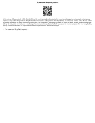 Symbolism In Snowpiercer
In Snowpiercer fish are symbolic of life. Both the fish and the people are stuck on the train, the fish cannot leave the aquarium as the people on the train are
supposed to stay in their designated cars. They both eat the same food that is designated to them day after day, for just enough nutrition to live. As well as both
the humans and the fish are closely monitored to ensure there is no overgrowth in population. Curtis and the rest of the people included in the revolution make
it far up the train, but in one car, there is a small army of masked men with axes. Before the battle takes place, the masked men pierce their axes through a fish,
perhaps to intimidate the rebels, or to poison them with mercury from the fish. It seems the strongest
... Get more on HelpWriting.net ...
 
