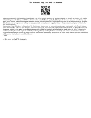 The Between Camp Four And The Summit
Many factors contributed to the bottlenecks between Camp Four and the summit, including: The fact that no Sherpas left ahead of the climbers to fix ropes to
aid in climbing above the Balcony, which left the climbers waiting while Beidleman, a guide, fixed the ropes; the Taiwanese team, who were climbing very
slowly and all together, making it impossible to pass them, therefore creating delays for the climbers behind them; and the fact that once the ascent had begun,
Hall s Sherpas were not eager to assist in fixing the ropes, presumably because they were angry that Fischer s Sherpas were not sharing the workload as had
been originally planned.
Krakauer was critical of Boukreev in this section of the climb because Boukreev was not using supplemental oxygen or a backpack, both of which Krakauer
felt he should have had in the case of an emergency, as Boukreev was a guide, and charged with helping and protecting the clients, an ability which Krakauer
thought was inhibited by this lack of oxygen and supplies, especially considering how much the high altitude and thin air affects the ability to think clearly.
Just before reaching the summit, despite the fact that he was having difficulty breathing, Krakauer was actually quite calm but disoriented, and relatively
excited about the prospect of reaching the summit. However, at the moment of his summit, he did not feel the elation that he expected, but rather apprehension
and dread about what he knew to be a difficult descent.
Chapter
... Get more on HelpWriting.net ...
 