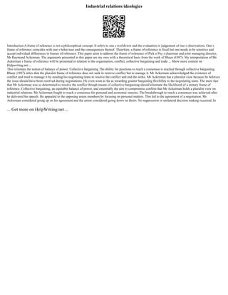 Industrial relations ideologies
Introduction A frame of reference is not a philosophical concept. It refers to one s worldview and the evaluation or judgement of one s observations. One s
frame of reference coincides with one s behaviour and the consequences thereof. Therefore, a frame of reference is fixed but one needs to be sensitive and
accept individual differences in frames of reference. This paper aims to address the frame of reference of Pick n Pay s chairman and joint managing director,
Mr Raymond Ackerman. The arguments presented in this paper are my own with a theoretical basis from the work of Bluen (1987). My interpretation of Mr
Ackerman s frame of reference will be presented in relation to the organisation, conflict, collective bargaining and trade ... Show more content on
Helpwriting.net ...
This reiterates the notion of balance of power. Collective bargaining The ability for positions to reach a consensus is reached through collective bargaining.
Bluen (1987) infers that the pluralist frame of reference does not seek to remove conflict but to manage it. Mr Ackerman acknowledged the existence of
conflict and tried to manage it by sending his negotiating team to resolve the conflict and end the strike. Mr Ackerman has a pluralist view because he believes
the issue should have been resolved during negotiations. He even went as far as awarding greater bargaining flexibility to the negotiating team. The mere fact
that Mr Ackerman was so determined to resolve the conflict though means of collective bargaining should eliminate the likelihood of a unitary frame of
reference. Collective bargaining, an equitable balance of power, and essentially the aim to compromise confirm that Mr Ackerman holds a pluralist view on
industrial relations. Mr Ackerman fought to reach a consensus for personal and economic reasons. The breakthrough to reach a consensus was achieved after
he delivered his speech. He appealed to the opposing union members by focusing on personal matters. This led to the agreement of a negotiation. Mr
Ackerman considered going up on his agreement and the union considered going down on theirs. No suppression or unilateral decision making occurred. In
... Get more on HelpWriting.net ...
 