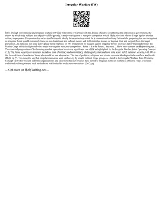 Irregular Warfare (IW)
Intro: Though conventional and irregular warfare (IW) are both forms of warfare with the desired objective of affecting the opposition s government, the
means by which they achieve that objective differ greatly. A major war against a near peer competitor would likely place the Marine Corps against another
military superpower. Preparation for such a conflict would ideally focus on tactics suited for a conventional military. Meanwhile, preparing for success against
an irregular threat would conversely focus on non traditional and indirect means and skills intended to earn or degrade trust and support from the target
population. As state and non state actors place more emphasis on IW, preparation for success against irregular threats increases rather than undermines the
Marine Corps ability to fight and win a major war against near peer competitors. Point 1: It s the future... because ... Show more content on Helpwriting.net ...
The expected progression of forthcoming combat operations involves a significant rise of IW as highlighted in the Irregular Warfare Joint Operating Concept
v1.0, The future security environment includes a mix of military and non military challenges by state and non state actors to US national security, with IW as
the favored form of warfare of those who would be our adversaries. The rise of political, religious, and ethnic extremist ideologies fuels conflicts worldwide
(DoD, pg. 9). This is not to say that irregular means are used exclusively by small, militant fringe groups, as stated in the Irregular Warfare Joint Operating
Concept v2.0 while violent extremist organizations and other non state adversaries have turned to irregular forms of warfare as effective ways to counter
traditional military powers, such methods are not limited to use by non state actors (DoD, pg.
... Get more on HelpWriting.net ...
 
