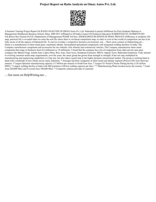 Project Report on Ratio Analysis on Omax Autos Pvt. Ltd.
A Summer Training Project Report On RATIO ANALYSIS Of OMAX Autos Pvt. Ltd. Submitted in partial fulfillment for Post Graduate Diploma in
Management Shekhawati Business School, Sikar. 2009 2011 Affiliated to All India Council Of Technical Education SUBMITTED TO: SUBMITTE BY:
S.K.Bisnoi Ravi Kumar H.O.D. (Department of Management) PGDM 3rd Sem. SHEKHAWATI BUSINESS SCHOOL PREFACE Difference in academic life
amp; practical life is revealed when we enter the real life where there is cut throat competition amp; in order to exist in this world of competition one has to be
fully aware of all the aspects of Industrial life. To survive in today s competitive business environment, one ... Show more content on Helpwriting.net ...
Omax is a manufacturer of sheet metal parts, machined, tabular, electroplated and painted components with integrated welding facilities in India. The
Company manufactures component and accessories for two wheeler, four wheeler and commercial vehicles. The Company manufactures sheet metal
component that range in thickness from 0.6 millimeter to 10 millimeter. I found that the company has a lot of competition from other private auto parts
company like Bharat Forge, Amtek Auto, Capex Plans, Rico Auto, Sono koyo, Sundaram Fasteners, MICO, Appolo Tyres, Balkrishna Industires. Fully attuned
to evolving customer needs amp; requirements, over the years, the omax group has grown from strength to strength. It has not only multiplied its
manufacturing and engineering capabilities in a big way, but also taken a giant leap in the highly dynamic international market. The group is working hand in
hand with a multitude of new clients across many industries. * Amongst top three companies in sheet metal and tubular segment (Process 85k Tons Steel per
annum). * Largest Sprocket manufacturing capacity (11 Million per annum) in South East Asia. * Largest Tri Nickel Chrome Plating facility (120 million
DM2). * Largest welding facility in India with 800 machines (100 km welding capacity per day). * 7 Manufacturing Plants located across the country. * Land
Area 204,000 Mts2 and Covered Area 100,600 Mts2. * Composite solution provider to customer
... Get more on HelpWriting.net ...
 