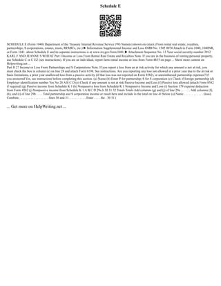 Schedule E
SCHEDULE E (Form 1040) Department of the Treasury Internal Revenue Service (99) Name(s) shown on return (From rental real estate, royalties,
partnerships, S corporations, estates, trusts, REMICs, etc.) ▶ Information Supplemental Income and Loss OMB No. 1545 0074 Attach to Form 1040, 1040NR,
or Form 1041. about Schedule E and its separate instructions is at www.irs.gov/form1040. ▶ Attachment Sequence No. 13 Your social security number 2012
KARL F AND JEANNE S WHEAT Part I Income or Loss From Rental Real Estate and Royalties Note. If you are in the business of renting personal property,
use Schedule C or C EZ (see instructions). If you are an individual, report farm rental income or loss from Form 4835 on page ... Show more content on
Helpwriting.net ...
Part II 27 Income or Loss From Partnerships and S Corporations Note. If you report a loss from an at risk activity for which any amount is not at risk, you
must check the box in column (e) on line 28 and attach Form 6198. See instructions. Are you reporting any loss not allowed in a prior year due to the at risk or
basis limitations, a prior year unallowed loss from a passive activity (if that loss was not reported on Form 8582), or unreimbursed partnership expenses? If
you answered Yes, see instructions before completing this section. (a) Name (b) Enter P for partnership; S for S corporation (c) Check if foreign partnership (d)
Employer identification number Yes No 28 A B C D (e) Check if any amount is not at risk Passive Income and Loss (f) Passive loss allowed (attach Form 8582
if required) (g) Passive income from Schedule K 1 (h) Nonpassive loss from Schedule K 1 Nonpassive Income and Loss (i) Section 179 expense deduction
from Form 4562 (j) Nonpassive income from Schedule K 1 A B C D 29a b 30 31 32 Totals Totals Add columns (g) and (j) of line 29a . . . . . . Add columns (f),
(h), and (i) of line 29b . . . . Total partnership and S corporation income or result here and include in the total on line 41 below (a) Name . . . . . . . . . . . . (loss).
Combine . . . . . . . . . . . . . . . . . . lines 30 and 31. . . . . . . . . . . Enter . . . . the . 30 31 (
... Get more on HelpWriting.net ...
 