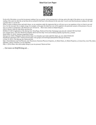 Ideal Gas Law Paper
On the left of this photo, we see the tire pressure reading of my car outside, in the morning prior to driving, and on the right of this photo we see a tire pressure
reading of the same tire after the car has been driven around for half hour in the afternoon on the same day. It can be seen that the pressure reading on the right
is greater than it is on the left.
When it comes to taking science and math classes, we are sometimes under the impression that we will never use or see equations or laws we learn in our real
lives. For the most part, this is simply wrong. For example, in this paper the Ideal Gas Law will be applied to the particular scenario of the pressure of my car
tires as it relates to temperature. The Ideal Gas Law will also be ... Show more content on Helpwriting.net ...
(2014). Physics (10th ed.) John Wiley and Sons Inc.
DeMuth, D. (2017) Application of the ideal gas law. HomePages, Retrieved from http://homepages.spa.umn.edu/~demuth/1001/tire5.html
Gas constant (2017). The New World Encyclopedia, Retrieved from http://www.newworldencyclopedia.org/entry/Gas_constant
Hoeck Mills, H. (2018). Absolute temperature lecture.
Ideal gas law (2018). Wikipedia. Retrieved from https://en.wikipedia.org/w/index.php?title=Ideal_gas_law oldid=836201228
Introduction and history (2011). Retrieved from https://sites.google.com/site/kingsacademy04/the ideal gas law/history
LeTran, D. (2013). The ideal gas law. Retrieved from
https://chem.libretexts.org/Core/Physical_and_Theoretical_Chemistry/Physical_Properties_of_Matter/States_of_Matter/Properties_of_Gases/Gas_Laws/The_Ideal_G
OpenStax. (2016). Chemistry (1st ed.) OpenStax.
Park, J. (2014) What s this cold weather doing to your tire pressure? Retrieved from
... Get more on HelpWriting.net ...
 