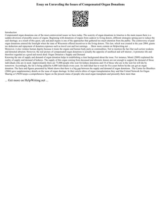 Essay on Unraveling the Issues of Compensated Organ Donations
Introduction
Compensated organ donations one of the most controversial issues we have today. The scarcity of organ donations in America is the main reason there is a
sudden diversion of possible source of organs. Beginning with donations of organs from cadaver to living donors, different strategies sprung just to reduce the
said shortage; as a result of this quest, sale and paid organs is one of the approaches that gathered too much attention from the public. The controversy of paid
organ donations entered the limelight when the state of Wisconsin offered incentives to the living donors. This law, which was created in the year 2004, grants
tax deduction and repayment of donation expenses such as travel cost and lost earnings. ... Show more content on Helpwriting.net ...
Moreover, it also violates human dignity because it treats the organs and human body parts as commodities. Not to mention the fact that such action weakens
and demoted altruism. However, the real picture of compensated organ donations is actually the opposite of unethical and self interest ; it promotes life and
therefore regarded as a good and moral deed. Organ Donation s Supply and Demand
Knowing the rate of supply and demand of organ donation helps in establishing a clear background about the issue. For instance, Monti (2009) explained the
reality of supply and demand of kidneys. The supply of this organ coming from deceased and altruistic donors are not enough to support the demand of those
individuals who are in need. Approximately there are 73,000 people who wait for kidney donations and 18 of those who are in the wait list will die by
tomorrow. Accordingly, the list is being added by 6,000 individuals every year. An individual has to wait for five years before he/she can get an organ
donation. The facts and figures presented by Monti shows that there is a big gap between the supply and demand of organ donations . The Center for Bioethics
(2004) gave supplementary details on the issue of organ shortage. In their article ethics of organ transplantation they said that United Network for Organ
Sharing or UNOS keeps a comprehensive figure on the present status of people who need organ transplants and presently there more than
... Get more on HelpWriting.net ...
 