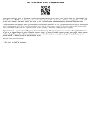 Just Poverty In Just Mercy, By Bryan Stevenson
In our country, hundreds of people are apprehended every day for misdemeanors crimes. Our local justice system will then charge these individuals with fines
that can be as much as $2,000 or more. Failure to pay this said fine can immediately result in potential jail time. Yet, if you can pay your bail, you will spend
no more than 24 hours in a local facility. Many of these people are poor, while the remainder of these people tends to be middle to upper class citizens.
The 14th Amendment is set in place to protect citizens from being denied the equal protection of the laws . This statement requires all branches of government
to treat everyone equally. In Just Mercy, Bryan Stevenson shares stories about the unjust treatment many of his clients received at the hands of the American
Justice System. Many of which were poor, lower class citizens who had committed a crime. All of which were charged wrongfully.
Bryan Stevenson was a lawyer based out of Montgomery, Alabama. He helped many of these people get an honest, fair sentence. Through the publication of
his book, he has educated many on the reality of our prison systems in America. He shares his firsthand accounts of children being charged as adults, innocent
men being charged for crimes they had clearly not had any involvement with, and women living in poverty being charged with murder for burying their
stillborn children. All of these cases had one thing in common: poverty.
Poverty is defined as the state of being
... Get more on HelpWriting.net ...
 