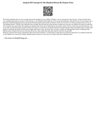 Analysis Of Concepts In The Hundred Dresss By Eleanor Estes
We all had something when we were younger that put the spotlight on us as children. Whether it was an unusual last name, big ears, or funny freckles there
was something that made us insecure or self conscious. I can remember being made fun of for my last name Hartung . Kids used to ask me if my tongue was a
heart and I would begrudgingly answer saying that Hartung actually meant royalty in German, which was a lie but it was what my parents told me to say. In
The Hundred Dresses , Eleanor Estes illustrates these concepts that still hold true today because no matter how time goes on children will always be made fun
of for ailments they cannot help. She explains how putting others down due to things that are out of their control, such as a funny last name like Hartung , will
never make you feel better about yourself. Eleanor Estes goes on to show how you should stand up for people because being a bystander makes you part of the
problem, something that adults and kids alike struggle with today. Lastly, she shows how everyone is unique and although there may be something a little
different about someone that does not mean they do not have other talents that make them special in the best way possible.
Whenever someone feels unsure of themselves their first reaction typically is to attack those around them in an effort put themselves on a pedestal maybe this
is why Maddie never stood up for Wanda. Maddie herself was poor so it was easy to let others make fun of Wanda because
... Get more on HelpWriting.net ...
 